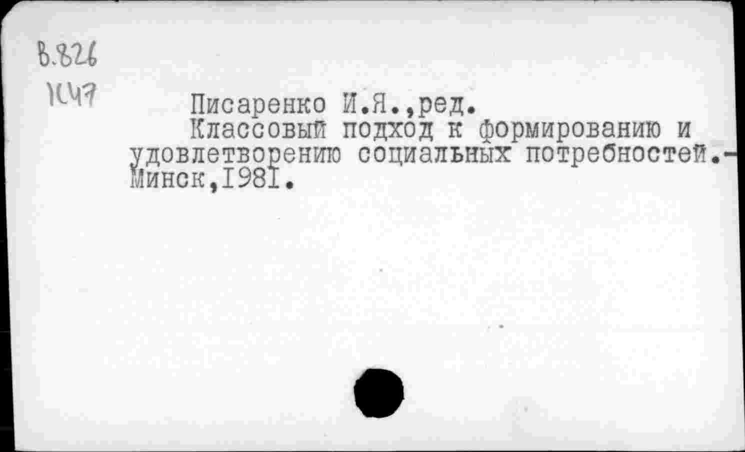 ﻿т
Писаренко И.Я.,ред.
Классовый подход к формированию и удовлетворению социальных потребностей. Минск,1981.